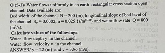 Q (5-1)/ Water flows uniformly in an earth rectangular cross section open)
UNIWEKA
channel. Data available are:
Bed width of the channel B= 200 (m), longitudinal slope of bed level of VID
the channel S, 0.0002, n=0.025 {s/m(1/3)} and water flow rate Q=800
(m³/s).
mino I valo
(dmom uw to
Calculate values of the followings:
Water flow depth y in the channel.
Water flow velocity v in the channel.
ANSWER/y = 22 (m) and v= 3.96 (m/s).
MOITUJOR
vel) oni 101 (S-2).oaldeT mort
(m) 2.1 S
