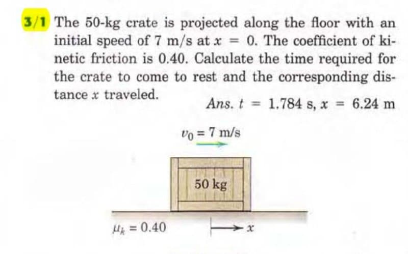 3/1 The 50-kg crate is projected along the floor with an
initial speed of 7 m/s at x = 0. The coefficient of ki-
netic friction is 0.40. Calculate the time required for
the crate to come to rest and the corresponding dis-
tance x traveled.
Ans. t
1.784 s, x = 6.24 m
Vo = 7 m/s
Mk = 0.40
50 kg
-x