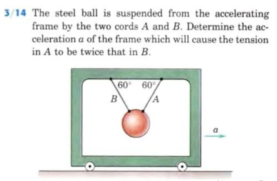 3/14 The steel ball is suspended from the accelerating
frame by the two cords A and B. Determine the ac-
celeration a of the frame which will cause the tension
in A to be twice that in B.
60
B
60%
A
a