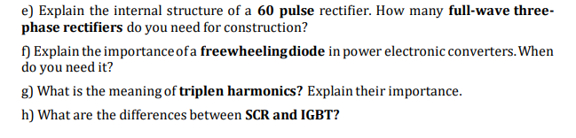 e) Explain the internal structure of a 60 pulse rectifier. How many full-wave three-
phase rectifiers do you need for construction?
f) Explain the importance of a freewheeling diode in power electronic converters.When
do you need it?
g) What is the meaning of triplen harmonics? Explain their importance.
h) What are the differences between SCR and IGBT?
