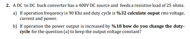 2. A DC to DC buck converter has a 400V DC source and feeds a resistive load of 25 ohms.
a) If operation frequency is 90 Khz and duty cycle is %32 calculate ouput rms voltage,
current and power.
b) If operation the power output is increased by %18 how do you change the duty-
cycle for the question (a) to keep the output voltage constant?
