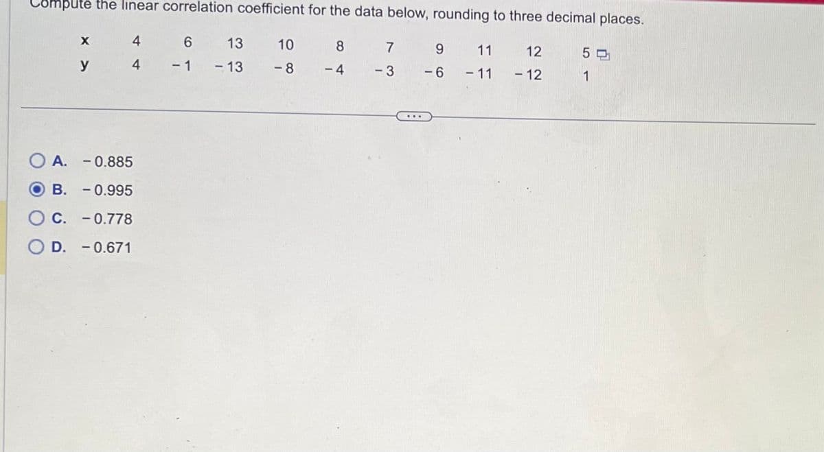 Compute the linear correlation coefficient for the data below, rounding to three decimal places.
6
-1
X
y
4
4
OA. -0.885
B.
- 0.995
C. -0.778
O D. -0.671
13 10
-8
-13
8
-4
7
-3
9
-6
11
- 11
12
- 12
50
1