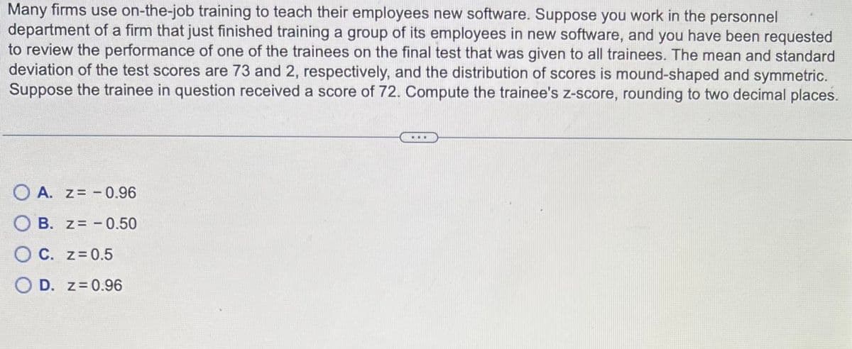 Many firms use on-the-job training to teach their employees new software. Suppose you work in the personnel
department of a firm that just finished training a group of its employees in new software, and you have been requested
to review the performance of one of the trainees on the final test that was given to all trainees. The mean and standard
deviation of the test scores are 73 and 2, respectively, and the distribution of scores is mound-shaped and symmetric.
Suppose the trainee in question received a score of 72. Compute the trainee's z-score, rounding to two decimal places.
OA. Z= -0.96
OB. z= -0.50
OC. z=0.5
OD. z=0.96
...