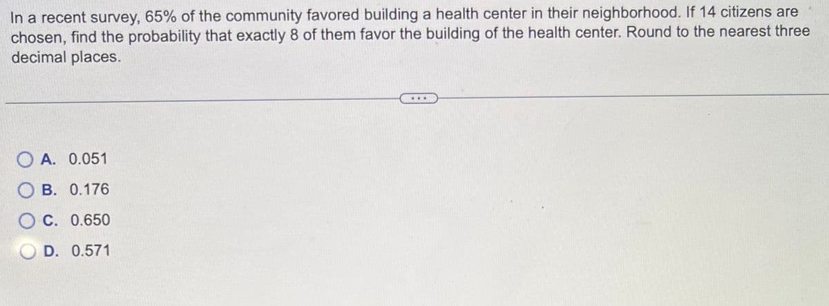 In a recent survey, 65% of the community favored building a health center in their neighborhood. If 14 citizens are
chosen, find the probability that exactly 8 of them favor the building of the health center. Round to the nearest three
decimal places.
OA. 0.051
OB. 0.176
C. 0.650
D. 0.571
