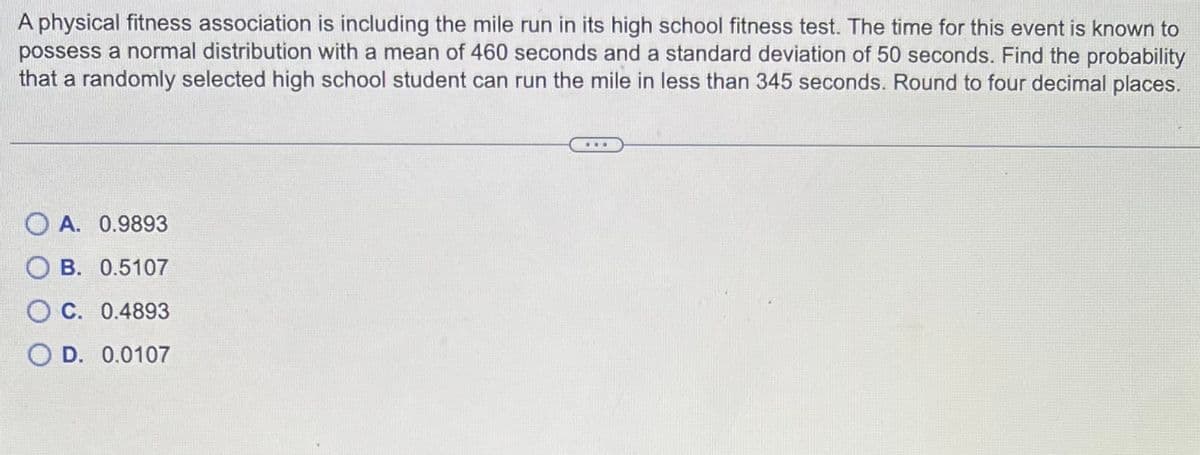 A physical fitness association is including the mile run in its high school fitness test. The time for this event is known to
possess a normal distribution with a mean of 460 seconds and a standard deviation of 50 seconds. Find the probability
that a randomly selected high school student can run the mile in less than 345 seconds. Round to four decimal places.
OA. 0.9893
B. 0.5107
OC. 0.4893
O D. 0.0107