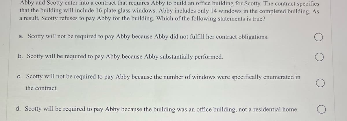 Abby and Scotty enter into a contract that requires Abby to build an office building for Scotty. The contract specifies
that the building will include 16 plate glass windows. Abby includes only 14 windows in the completed building. As
a result, Scotty refuses to pay Abby for the building. Which of the following statements is true?
a. Scotty will not be required to pay Abby because Abby did not fulfill her contract obligations.
b. Scotty will be required to pay Abby because Abby substantially performed.
c. Scotty will not be required to pay Abby because the number of windows were specifically enumerated in
the contract.
d. Scotty will be required to pay Abby because the building was an office building, not a residential home.