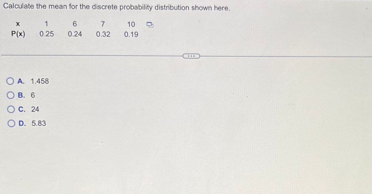 Calculate the mean for the discrete probability distribution shown here.
X
P(x)
1
0.25
OA. 1.458
OB. 6
C. 24
OD. 5.83
6
7
10
0.24 0.32 0.19
...