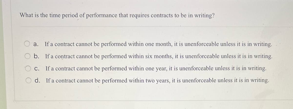 What is the time period of performance that requires contracts to be in writing?
оо
a. If a contract cannot be performed within one month, it is unenforceable unless it is in writing.
b. If a contract cannot be performed within six months, it is unenforceable unless it is in writing.
C. If a contract cannot be performed within one year, it is unenforceable unless it is in writing.
d. If a contract cannot be performed within two years, it is unenforceable unless it is in writing.