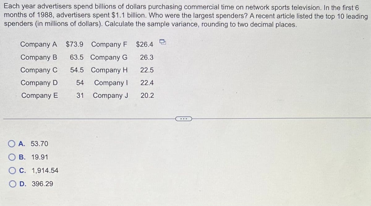 Each year advertisers spend billions of dollars purchasing commercial time on network sports television. In the first 6
months of 1988, advertisers spent $1.1 billion. Who were the largest spenders? A recent article listed the top 10 leading
spenders (in millions of dollars). Calculate the sample variance, rounding to two decimal places.
Company A $73.9
Company B
Company C
Company D
Company E
Company F
63.5 Company G
54.5
Company H
54
Company I
31
Company J
OA. 53.70
B. 19.91
O C. 1,914.54
D. 396.29
$26.4
26.3
22.5
22.4
20.2