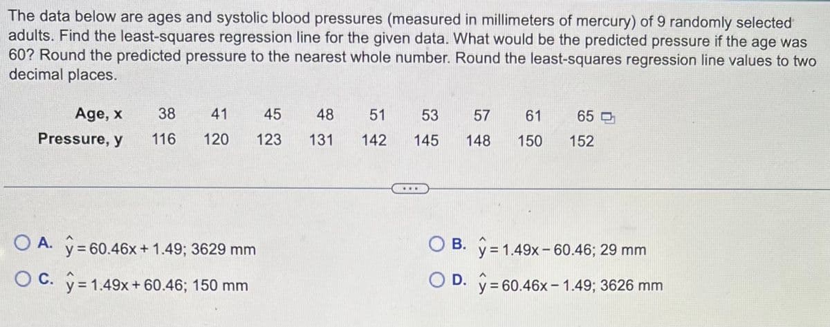 The data below are ages and systolic blood pressures (measured in millimeters of mercury) of 9 randomly selected
adults. Find the least-squares regression line for the given data. What would be the predicted pressure if the age was
60? Round the predicted pressure to the nearest whole number. Round the least-squares regression line values to two
decimal places.
Age, x
Pressure, y
38
116
41
45
48
120 123 131
OA. y = 60.46x + 1.49; 3629 mm
OC. y = 1.49x + 60.46; 150 mm
51
53
142 145
57
61
148 150
65
152
OB. y = 1.49x-60.46; 29 mm
O D.
y = 60.46x 1.49; 3626 mm