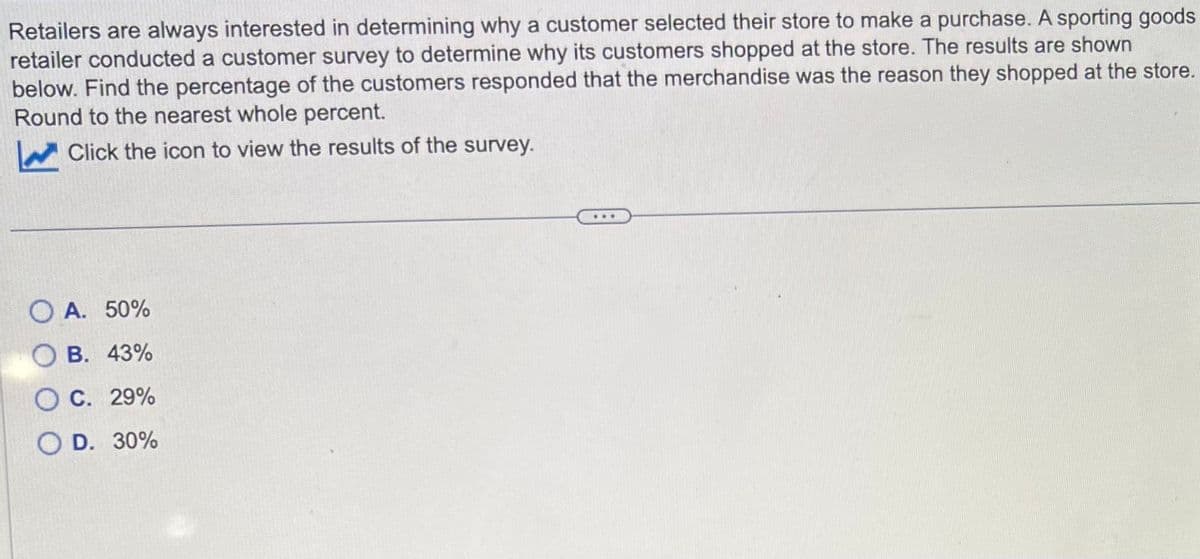 Retailers are always interested in determining why a customer selected their store to make a purchase. A sporting goods
retailer conducted a customer survey to determine why its customers shopped at the store. The results are shown
below. Find the percentage of the customers responded that the merchandise was the reason they shopped at the store.
Round to the nearest whole percent.
Click the icon to view the results of the survey.
OA. 50%
B. 43%
OC. 29%
OD. 30%
...