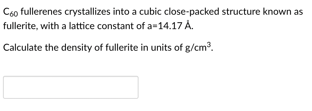 C60 fullerenes crystallizes into a cubic close-packed structure known as
fullerite, with a lattice constant of a=14.17 Å.
Calculate the density of fullerite in units of g/cm³.