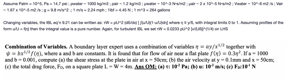 Assume Patm = 10^5, Pa = 14.7 psi; pwater ~ 1000 kg/m3; pair ~ 1.2 kg/m3; μwater ~ 10^-3 N•s/m2; pair ~ 2 x 10^-5 N•s/m2; Vwater ~ 10^-6 m2 /s; Vair
~ 1.67 x 10^-5 m2 /s ; g = 9.8 m/s^2 .; 1 m/s = 2.24 mph; 1lbf = 4.45 N; 1 m^3 = 264 gallons
Changing variables, the IBL eq'n 9.21 can be written as: TW = pU^2 (d8/dx) [S(u/U)(1-u/U)dn] where ny/6, with integral limits 0 to 1. Assuming profiles of the
form u/U = f(n) then the integral value is a pure number. Again, for turbulent IBL we set TW = 0.0233 pU^2 [v/(US)]^(1/4) on LHS
Combination of Variables. A boundary layer expert uses a combination of variables n = ay/x1¹/2 together with
y = bx¹/² f(n), where a and b are constants. It is found that for flow of air near a flat plate ƒ(n) = 0.3ŋ². If a = 1000
and b = 0.001, compute (a) the shear stress at the plate in air at x = 50cm; (b) the air velocity at y = 0.1mm and x = = 50cm;
(c) the total drag force, Fò, on a square plate L = W = 4m. Ans OM: (a) t: 10-² Pa; (b) u: 10-² m/s; (c) FD:10-¹ N