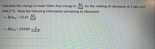 kJ
Calculate the change in molar Gibbs free energy in for the melting of vibranium at 1 atm and
mol
344.3 °C. Note the following information pertaining to vibranium:
AHfus = 63.61
.
.
• ASfus - 224.80
=
kJ
mol
J
mol K