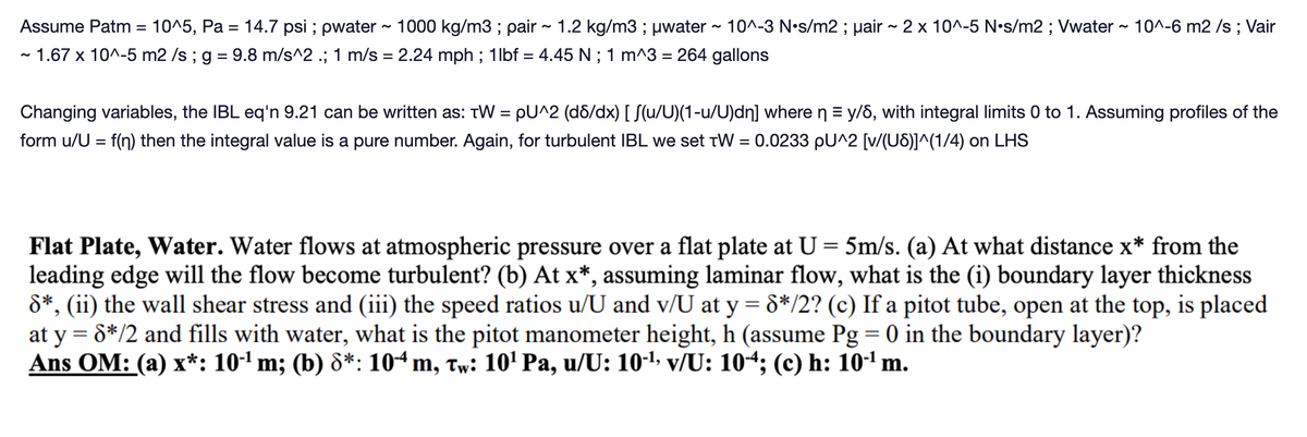 Assume Patm = 10^5, Pa = 14.7 psi ; pwater ~ 1000 kg/m3; pair ~ 1.2 kg/m3; μwater ~ 10^-3 N•s/m2; µair ~ 2 x 10^-5 N•s/m2; Vwater ~ 10^-6 m2 /s ; Vair
~ 1.67 x 10^-5 m2/s ; g = 9.8 m/s^2 .; 1 m/s = 2.24 mph ; 1lbf = 4.45 N ; 1 m^3 = 264 gallons
Changing variables, the IBL eq'n 9.21 can be written as: TW = pU^2 (d8/dx) [ S(u/U)(1-u/U)dn] where n = y/6, with integral limits 0 to 1. Assuming profiles of the
form u/U = f(n) then the integral value is a pure number. Again, for turbulent IBL we set TW = 0.0233 pU^2 [v/(U8)]^(1/4) on LHS
Flat Plate, Water. Water flows at atmospheric pressure over a flat plate at U = 5m/s. (a) At what distance x* from the
leading edge will the flow become turbulent? (b) At x*, assuming laminar flow, what is the (i) boundary layer thickness
8*, (ii) the wall shear stress and (iii) the speed ratios u/U and v/U at y = 8*/2? (c) If a pitot tube, open at the top, is placed
at y = 8*/2 and fills with water, what is the pitot manometer height, h (assume Pg = 0 in the boundary layer)?
Ans OM: (a) x*: 10-¹ m; (b) 8*: 104 m, tw: 10¹ Pa, u/U: 10¹¹, v/U: 104; (c) h: 10¹¹ m.