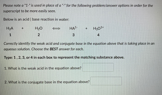Please note a "1-" is used in place of a "-" for the following problem/answer options in order for the
superscript to be more easily seen.
Below is an acid | base reaction in water:
H₂A
1
+
H₂O
2
HA¹. +
3
Correctly identify the weak acid and conjugate base in the equation above that is taking place in an
aqueous solution. Choose the BEST answer for each.
Type: 1, 2, 3, or 4 in each box to represent the matching substance above.
1. What is the weak acid in the equation above?
H30¹+
4
2. What is the conjugate base in the equation above?