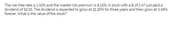 The risk-free rate is 1.32% and the market risk premium is 8.12%. A stock with a 3 of 1.47 just paid a
dividend of $2.15. The dividend is expected to grow at 21.25% for three years and then grow at 3.48%
forever. What is the value of the stock?