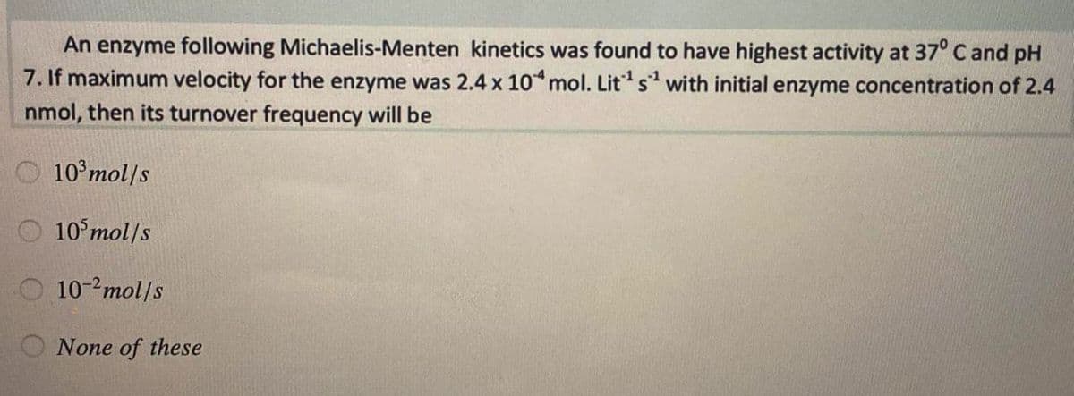 An enzyme following Michaelis-Menten kinetics was found to have highest activity at 37° C and pH
7. If maximum velocity for the enzyme was 2.4 x 10 mol. Lits with initial enzyme concentration of 2.4
nmol, then its turnover frequency will be
O 10°mol/s
10 mol/s
10-2mol/s
O None of these
