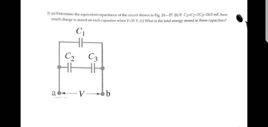2) (a) Determine the equivalent capacitance of the circuit shown in Fig. 24-27. (b) If C1=C2=2C3=24.0 mF, how
much charge is stored on each capacitor when V=35 V, (c) What is the total energy stored in these capacitors?
C
C2
C3
a
