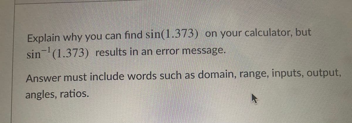 Explain why you can find sin(1.373) on your calculator, but
-1
sin(1.373) results in an error message.
Answer must include words such as domain, range, inputs, output,
angles, ratios.
