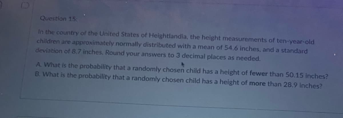 Question 15:
In the country of the United States of Heightlandia, the height measurements of ten-year-old
children are approximately normally distributed with a mean of 54.6 inches, and a standard
deviation of 8.7 inches. Round your answers to 3 decimal places as needed.
A. What is the probability that a randomly chosen child has a height of fewer than 50.15 inches?
B. What is the probability that a randomly chosen child has a height of more than 28.9 inches?