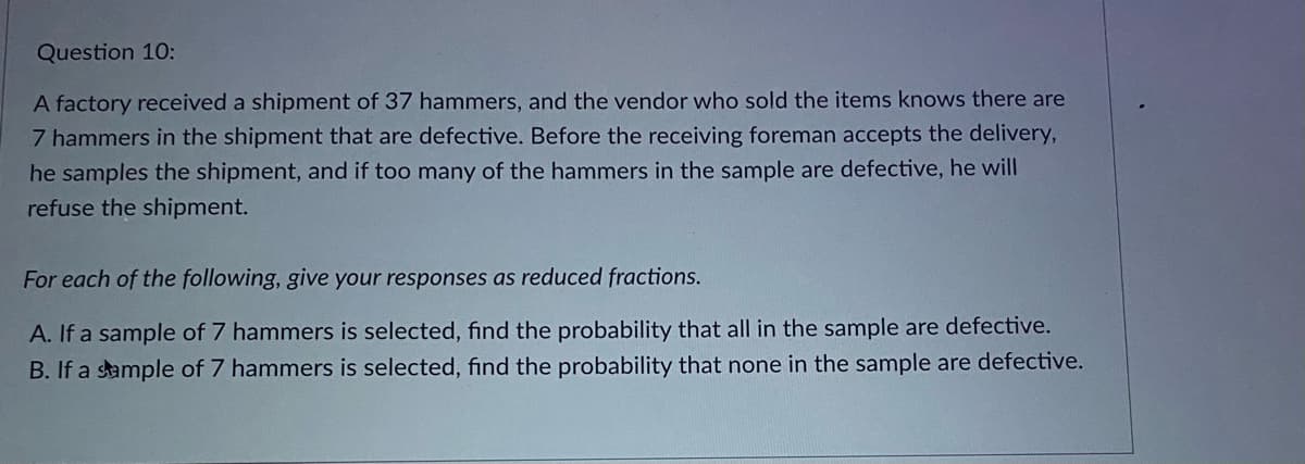 Question 10:
A factory received a shipment of 37 hammers, and the vendor who sold the items knows there are
7 hammers in the shipment that are defective. Before the receiving foreman accepts the delivery,
he samples the shipment, and if too many of the hammers in the sample are defective, he will
refuse the shipment.
For each of the following, give your responses as reduced fractions.
A. If a sample of 7 hammers is selected, find the probability that all in the sample are defective.
B. If a sample of 7 hammers is selected, find the probability that none in the sample are defective.