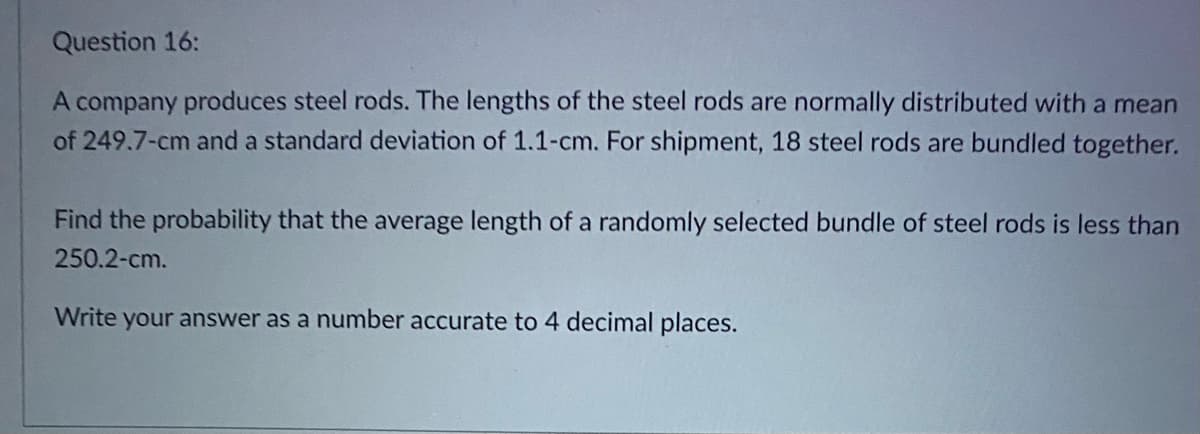 Question 16:
A company produces steel rods. The lengths of the steel rods are normally distributed with a mean
of 249.7-cm and a standard deviation of 1.1-cm. For shipment, 18 steel rods are bundled together.
Find the probability that the average length of a randomly selected bundle of steel rods is less than
250.2-cm.
Write your answer as a number accurate to 4 decimal places.