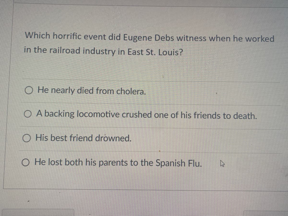 Which horrific event did Eugene Debs witness when he worked
in the railroad industry in East St. Louis?
O He nearly died from cholera.
O A backing locomotive crushed one of his friends to death.
O His best friend drowned.
O He lost both his parents to the Spanish Flu.