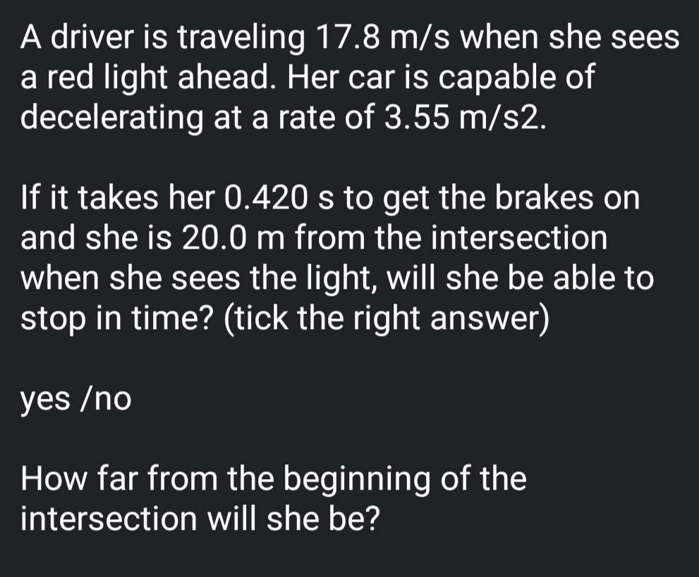 A driver is traveling 17.8 m/s when she sees
a red light ahead. Her car is capable of
decelerating at a rate of 3.55 m/s2.
If it takes her 0.420 s to get the brakes on
and she is 20.0 m from the intersection
when she sees the light, will she be able to
stop in time? (tick the right answer)
yes /no
How far from the beginning of the
intersection will she be?
