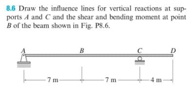 8.6 Draw the influence lines for vertical reactions at sup-
ports A and C and the shear and bending moment at point
B of the beam shown in Fig. P8.6.
-7 m-
B
-7 m
-4 m-
D