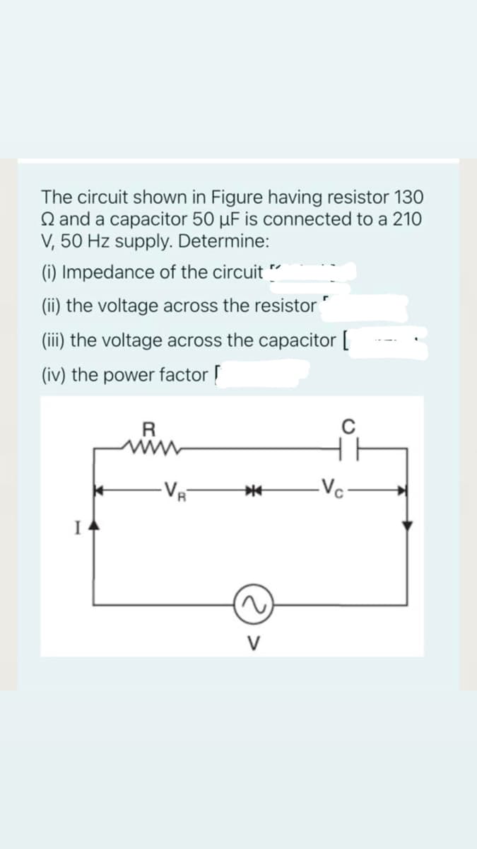 The circuit shown in Figure having resistor 130
Q and a capacitor 50 µF is connected to a 210
V, 50 Hz supply. Determine:
(i) Impedance of the circuit
(ii) the voltage across the resistor
(iii) the voltage across the capacitor [
(iv) the power factor
R
-Vc
I
V
