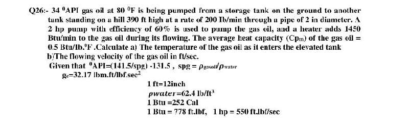 Q26:- 34 "API gas oil at 80 °F is being pumped from a størage tank on the ground to another
tank standing on a hill 390 ft high at a rate of 200 Ib/min through a pipe of 2 in diameter. A
2 hp pump with efficiency of 60% is used to pump the gas oil, and a heater adds 1450
Btu'min to the gas oil during its flowing. The average heat capacity (Cpm) of the gas oil =
0.5 Btu/lb. F.Calculate a) The temperature of the gas oil as it enters the elevated tank
b}The flowing velocity of the gas oil in ft/sec.
Given that "API=(141.5/spg) -131.5 , spg = Peasoil Pwater
ge-32.17 Ibm.ft/lbf.sec
1 ft=12inch
pwater=62.4 lb/ft*
1 Btu =252 Cal
1 Btu = 778 ft.lbf, 1 hp = 550 ft.lbf/sec
