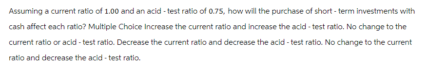 Assuming a current ratio of 1.00 and an acid - test ratio of 0.75, how will the purchase of short-term investments with
cash affect each ratio? Multiple Choice Increase the current ratio and increase the acid - test ratio. No change to the
current ratio or acid - test ratio. Decrease the current ratio and decrease the acid - test ratio. No change to the current
ratio and decrease the acid - test ratio.