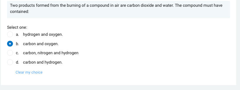 Two products formed from the burning of a compound in air are carbon dioxide and water. The compound must have
contained:
Select one:
a. hydrogen and oxygen.
b. carbon and oxygen.
c. carbon, nitrogen and hydrogen
d. carbon and hydrogen.
Clear my choice
