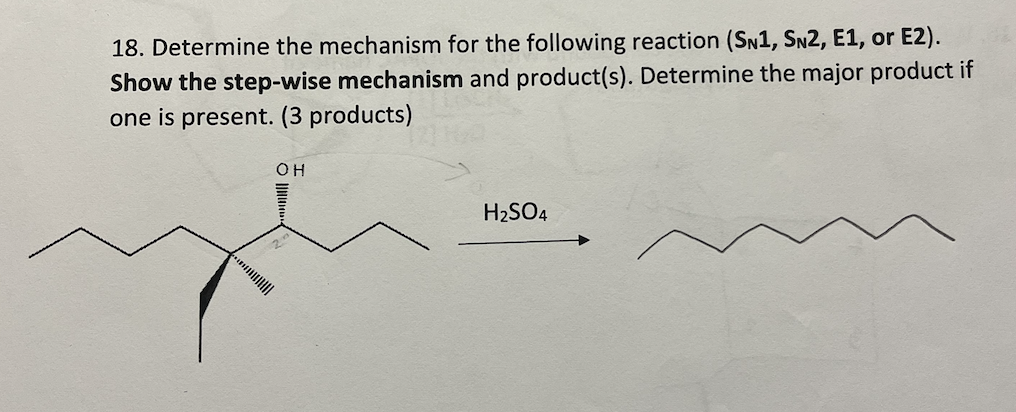 18. Determine the mechanism for the following reaction (SN1, SN2, E1, or E2).
Show the step-wise mechanism and product(s). Determine the major product if
one is present. (3 products)
OH
H2SO4
