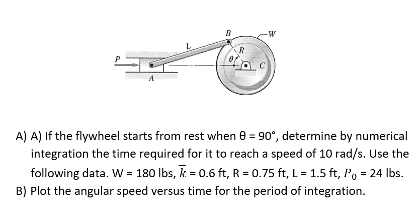 В
-W
P
A
A) A) If the flywheel starts from rest when 0 = 90°, determine by numerical
integration the time required for it to reach a speed of 10 rad/s. Use the
following data. W = 180 lbs, k = 0.6 ft, R = 0.75 ft, L = 1.5 ft, Po = 24 Ibs.
B) Plot the angular speed versus time for the period of integration.
