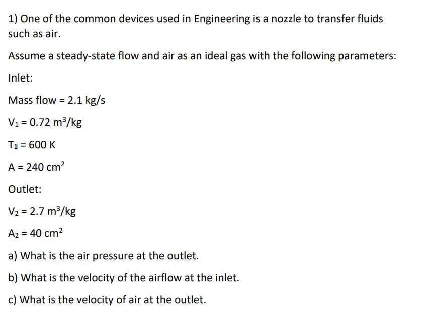 1) One of the common devices used in Engineering is a nozzle to transfer fluids
such as air.
Assume a steady-state flow and air as an ideal gas with the following parameters:
Inlet:
Mass flow = 2.1 kg/s
V1 = 0.72 m³/kg
T1 = 600 K
A = 240 cm?
Outlet:
V2 = 2.7 m³/kg
A2 = 40 cm2
a) What is the air pressure at the outlet.
b) What is the velocity of the airflow at the inlet.
c) What is the velocity of air at the outlet.
