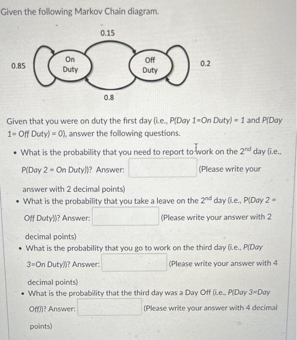 Given the following Markov Chain diagram.
0.15
On
Duty
Off
0.85
0.2
Duty
0.8
Given that you were on duty the first day (i.e., P(Day 1=On Duty) = 1 and P(Day
%3D
1= Off Duty) = 0), answer the following questions.
• What is the probability that you need to report towork on the 2mnd day (i.e.,
P(Day 2 = On Duty))? Answer:
(Please write your
answer with 2 decimal points)
• What is the probability that you take a leave on the 2nd day (i.e., P(Day 2 =
Off Duty))? Answer:
(Please write your answer with 2
decimal points)
• What is the probability that you go to work on the third day (i.e., P(Day
3=On Duty))? Answer:
|(Please write your answer with 4
decimal points)
• What is the probability that the third day was a Day Off (i.e., P(Day 3=Day
Off)? Answer:
(Please write your answer with 4 decimal
points)
