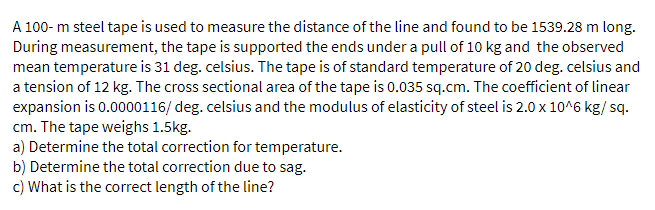 A 100- m steel tape is used to measure the distance of the line and found to be 1539.28 m long.
During measurement, the tape is supported the ends under a pull of 10 kg and the observed
mean temperature is 31 deg. celsius. The tape is of standard temperature of 20 deg. celsius and
a tension of 12 kg. The cross sectional area of the tape is 0.035 sq.cm. The coefficient of linear
expansion is 0.0000116/ deg. celsius and the modulus of elasticity of steel is 2.0 x 10^6 kg/ sq.
cm. The tape weighs 1.5kg.
a) Determine the total correction for temperature.
b) Determine the total correction due to sag.
c) What is the correct length of the line?
