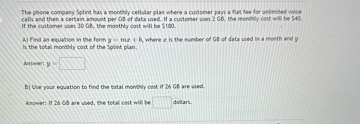 The phone company Splint has a monthly cellular plan where a customer pays a flat fee for unlimited voice
calls and then a certain amount per GB of data used. If a customer uses 2 GB, the monthly cost will be $40.
If the customer uses 30 GB, the monthly cost will be $180.
A) Find an equation in the form y = mx +b, where a is the number of GB of data used in a month and y
is the total monthly cost of the Splint plan.
Answer: y =
B) Use your equation to find the total monthly cost if 26 GB are used.
Answer: If 26 GB are used, the total cost will be
dollars.