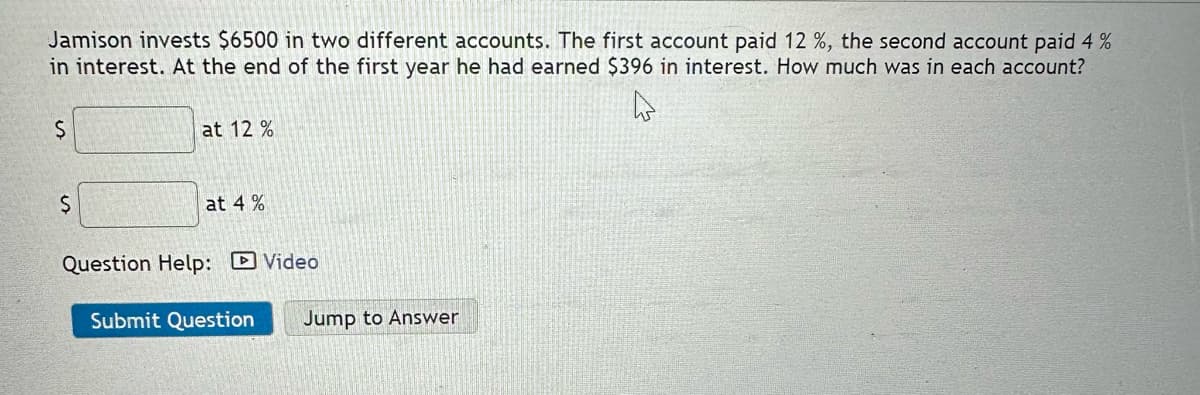 Jamison invests $6500 in two different accounts. The first account paid 12 %, the second account paid 4 %
in interest. At the end of the first year he had earned $396 in interest. How much was in each account?
$
$
at 12%
at 4%
Question Help: Video
Submit Question Jump to Answer