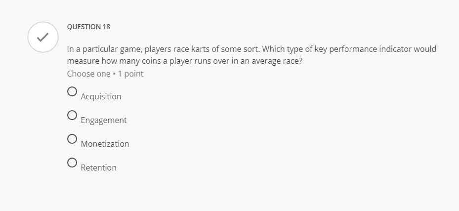 QUESTION 18
In a particular game, players race karts of some sort. Which type of key performance indicator would
measure how many coins a player runs over in an average race?
Choose one • 1 point
Acquisition
Engagement
O Monetization
Retention