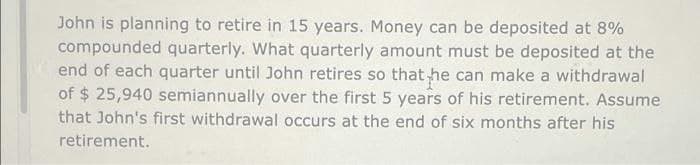 John is planning to retire in 15 years. Money can be deposited at 8%
compounded quarterly. What quarterly amount must be deposited at the
end of each quarter until John retires so that he can make a withdrawal
of $ 25,940 semiannually over the first 5 years of his retirement. Assume
that John's first withdrawal occurs at the end of six months after his
retirement.
