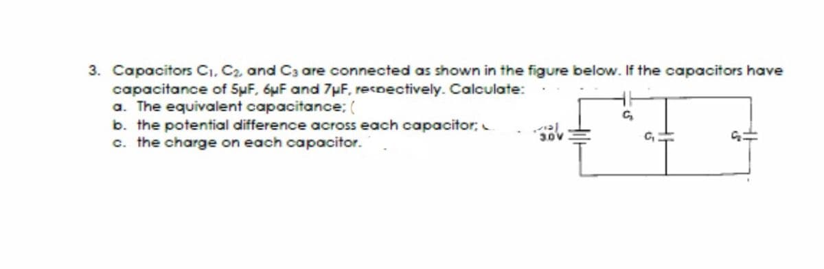 3. Capacitors C1, C2, and C3 are connected as shown in the figure below. If the capacitors have
capacitance of 5uF, 6uF and 7pF. recoectively. Calculate:
a. The equivalent capacitance; (
b. the potential difference across each capacitor;
c. the charge on each capacitor.
C,
