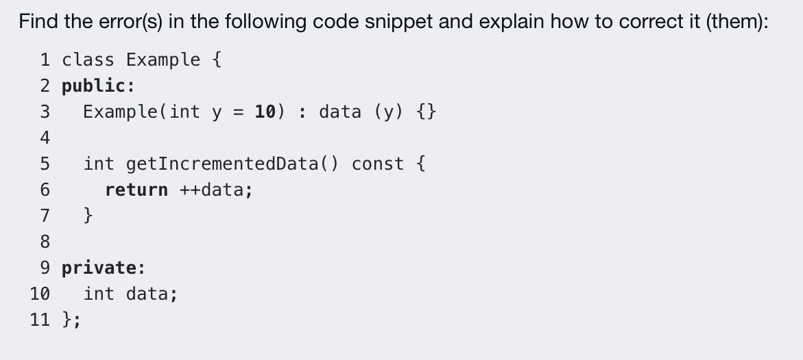 Find the error(s) in the following code snippet and explain how to correct it (them):
1 class Example {
2 public:
Example(int y =
3
10) : data (y) {}
4
int getIncrementedData() const {
return ++data;
7
}
8.
9 private:
10
int data;
11 };
