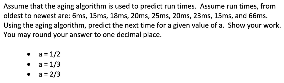Assume that the aging algorithm is used to predict run times. Assume run times, from
oldest to newest are: 6ms, 15ms, 18ms, 20ms, 25ms, 20ms, 23ms, 15ms, and 66ms.
Using the aging algorithm, predict the next time for a given value of a. Show your work.
You may round your answer to one decimal place.
a = 1/2
a = 1/3
a = 2/3
%3D
