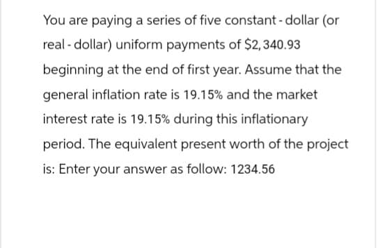 You are paying a series of five constant - dollar (or
real-dollar) uniform payments of $2,340.93
beginning at the end of first year. Assume that the
general inflation rate is 19.15% and the market
interest rate is 19.15% during this inflationary
period. The equivalent present worth of the project
is: Enter your answer as follow: 1234.56