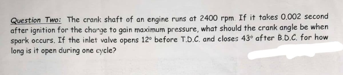 Question Two: The crank shaft of an engine runs at 2400 rpm. If it takes 0.002 second
after ignition for the charge to gain maximum pressure, what should the crank angle be when
spark occurs. If the inlet valve opens 12° before T.D.C. and closes 43° after B.D.C. for how
long is it open during one cycle?