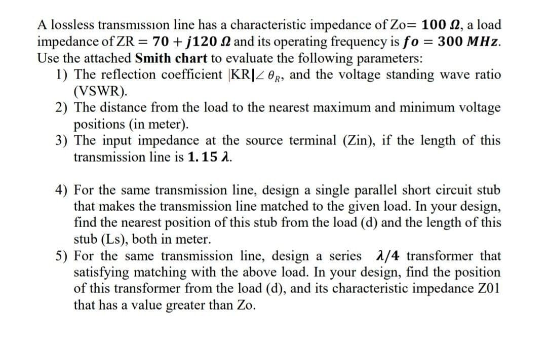 A lossless transmission line has a characteristic impedance of Zo= 100 £2, a load
impedance of ZR = 70 + j120 2 and its operating frequency is fo = 300 MHz.
Use the attached Smith chart to evaluate the following parameters:
1) The reflection coefficient |KR|Z0R, and the voltage standing wave ratio
(VSWR).
2) The distance from the load to the nearest maximum and minimum voltage
positions (in meter).
3) The input impedance at the source terminal (Zin), if the length of this
transmission line is 1. 15 2.
4) For the same transmission line, design a single parallel short circuit stub
that makes the transmission line matched to the given load. In your design,
find the nearest position of this stub from the load (d) and the length of this
stub (Ls), both in meter.
5) For the same transmission line, design a series 2/4 transformer that
satisfying matching with the above load. In your design, find the position
of this transformer from the load (d), and its characteristic impedance Z01
that has a value greater than Zo.