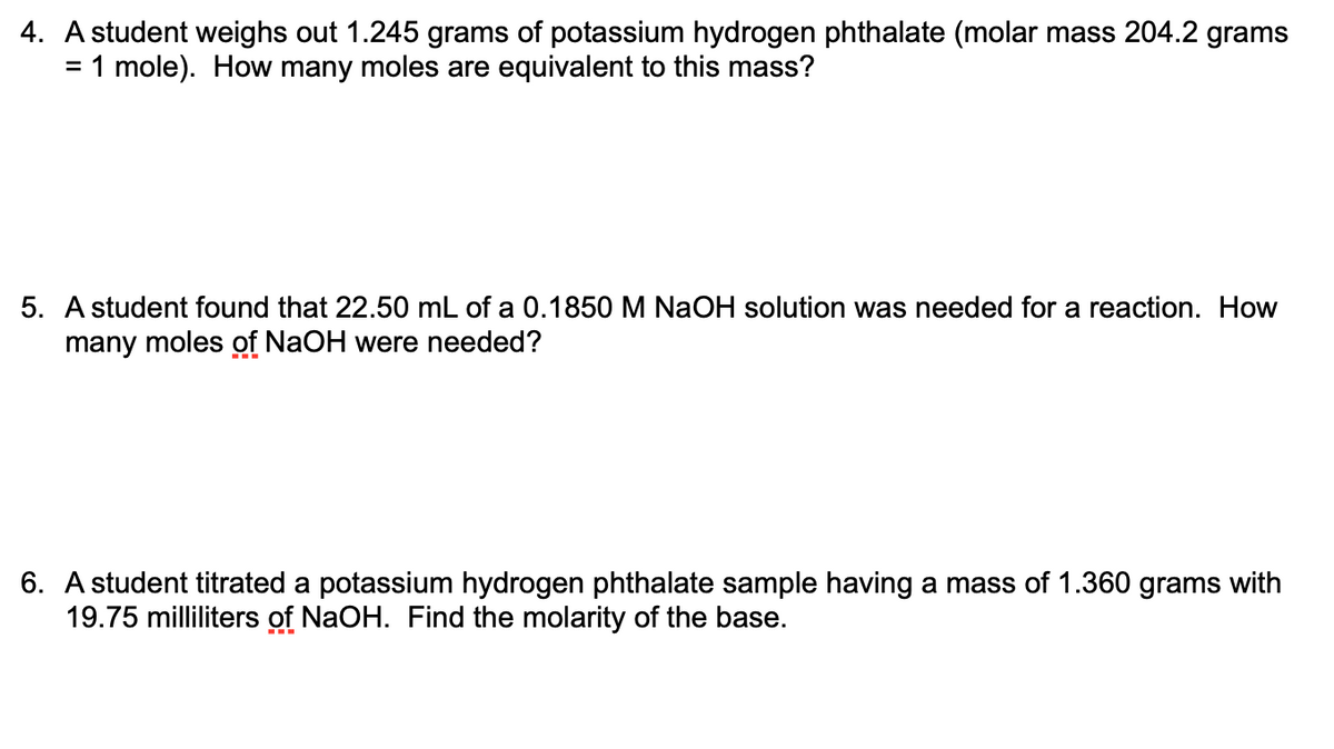 4. A student weighs out 1.245 grams of potassium hydrogen phthalate (molar mass 204.2 grams
= 1 mole). How many moles are equivalent to this mass?
%3D
5. A student found that 22.50 mL of a 0.1850 M NaOH solution was needed for a reaction. How
many moles of NaOH were needed?
6. A student titrated a potassium hydrogen phthalate sample having a mass of 1.360 grams with
19.75 milliliters of NaOH. Find the molarity of the base.
